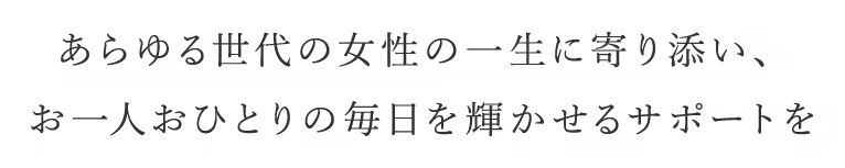 あらゆる世代の女性の一生に寄り添い、お一人おひとりの毎日が輝かせるサポートを